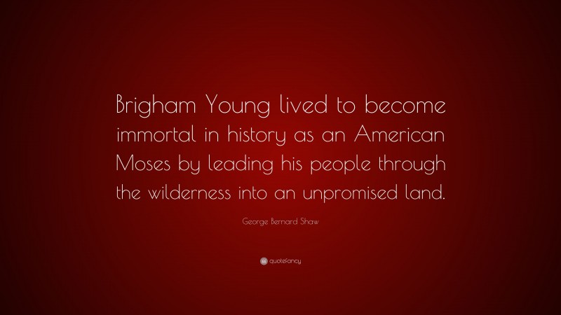George Bernard Shaw Quote: “Brigham Young lived to become immortal in history as an American Moses by leading his people through the wilderness into an unpromised land.”