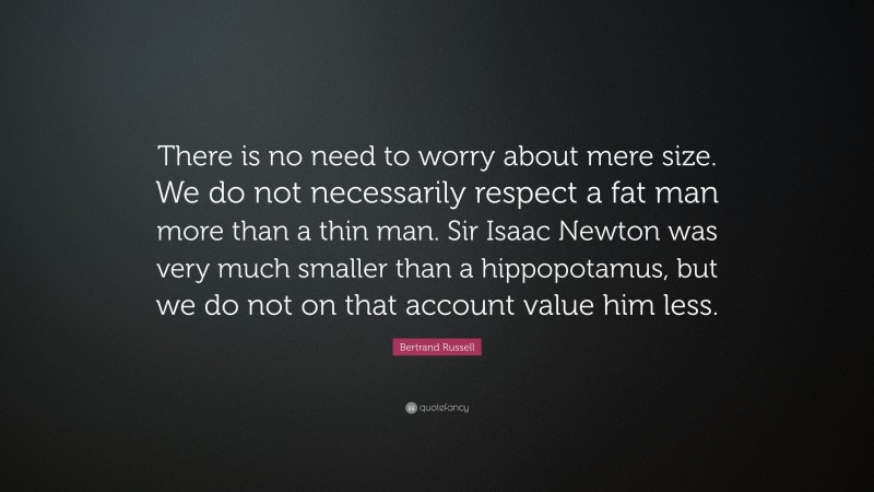 Bertrand Russell Quote: “There is no need to worry about mere size. We do not necessarily respect a fat man more than a thin man. Sir Isaac Newton was very much smaller than a hippopotamus, but we do not on that account value him less.”