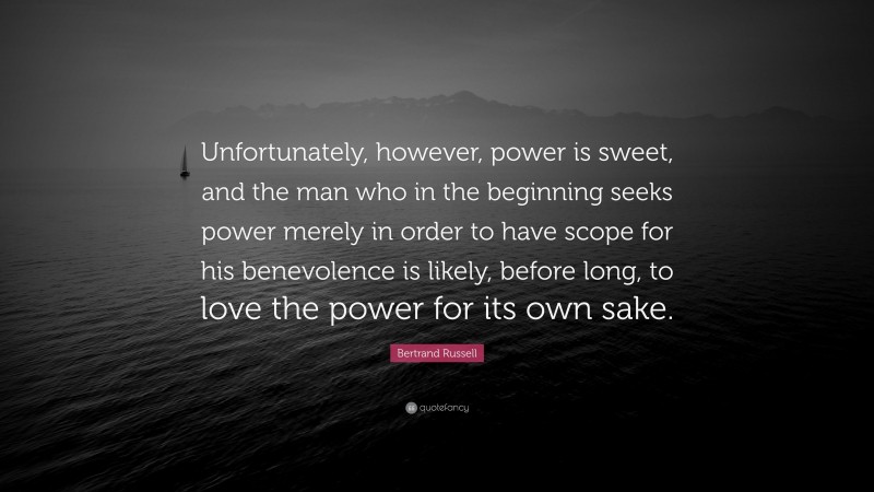 Bertrand Russell Quote: “Unfortunately, however, power is sweet, and the man who in the beginning seeks power merely in order to have scope for his benevolence is likely, before long, to love the power for its own sake.”