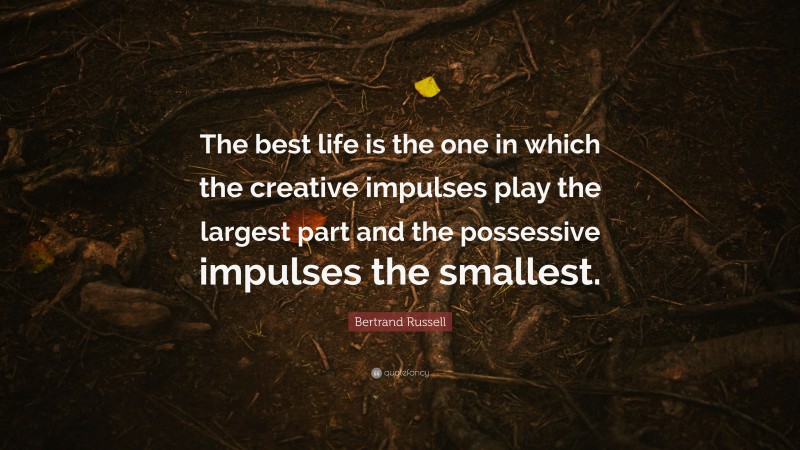 Bertrand Russell Quote: “The best life is the one in which the creative impulses play the largest part and the possessive impulses the smallest.”