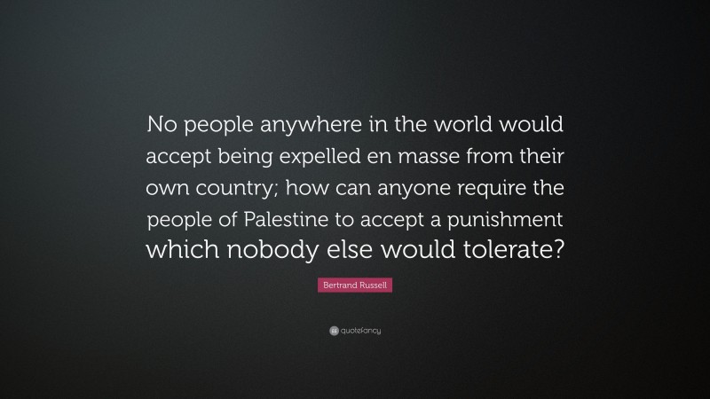 Bertrand Russell Quote: “No people anywhere in the world would accept being expelled en masse from their own country; how can anyone require the people of Palestine to accept a punishment which nobody else would tolerate?”
