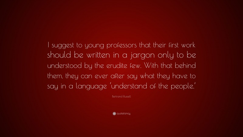 Bertrand Russell Quote: “I suggest to young professors that their first work should be written in a jargon only to be understood by the erudite few. With that behind them, they can ever after say what they have to say in a language ‘understand of the people.’”