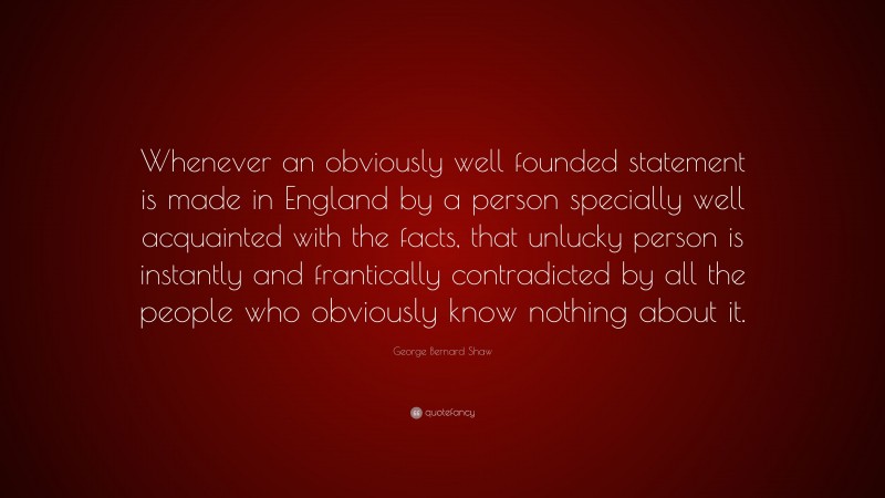 George Bernard Shaw Quote: “Whenever an obviously well founded statement is made in England by a person specially well acquainted with the facts, that unlucky person is instantly and frantically contradicted by all the people who obviously know nothing about it.”