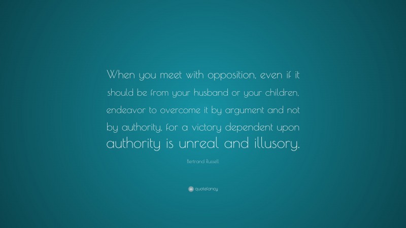 Bertrand Russell Quote: “When you meet with opposition, even if it should be from your husband or your children, endeavor to overcome it by argument and not by authority, for a victory dependent upon authority is unreal and illusory.”