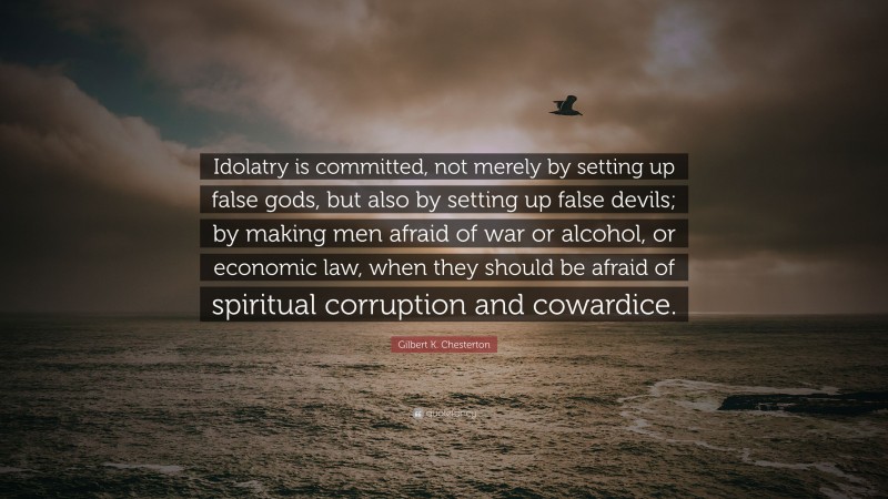 Gilbert K. Chesterton Quote: “Idolatry is committed, not merely by setting up false gods, but also by setting up false devils; by making men afraid of war or alcohol, or economic law, when they should be afraid of spiritual corruption and cowardice.”