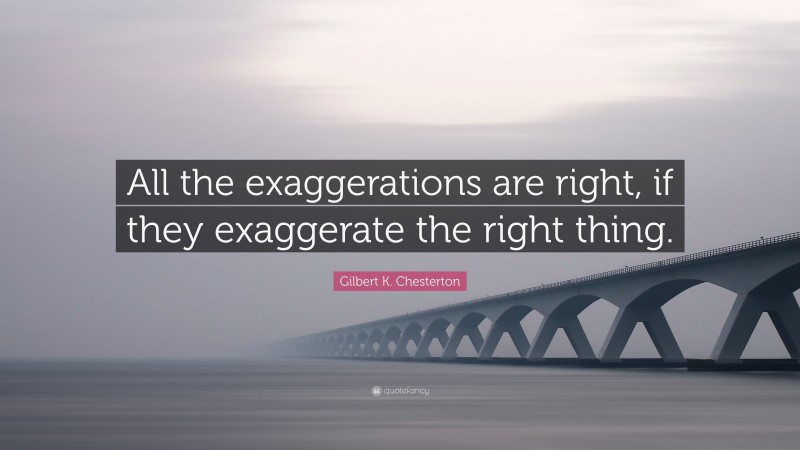 Gilbert K. Chesterton Quote: “All the exaggerations are right, if they exaggerate the right thing.”