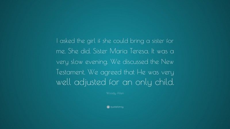 Woody Allen Quote: “I asked the girl if she could bring a sister for me. She did. Sister Maria Teresa. It was a very slow evening. We discussed the New Testament. We agreed that He was very well adjusted for an only child.”
