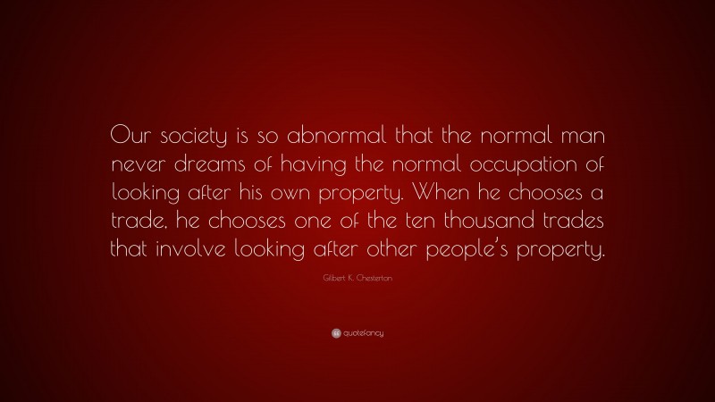 Gilbert K. Chesterton Quote: “Our society is so abnormal that the normal man never dreams of having the normal occupation of looking after his own property. When he chooses a trade, he chooses one of the ten thousand trades that involve looking after other people’s property.”