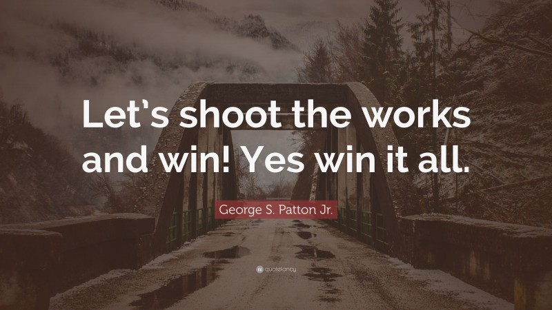 George S. Patton Jr. Quote: “Let’s shoot the works and win! Yes win it all.”