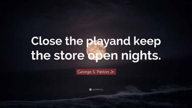 George S. Patton Jr. Quote: “Close the playand keep the store open nights.”