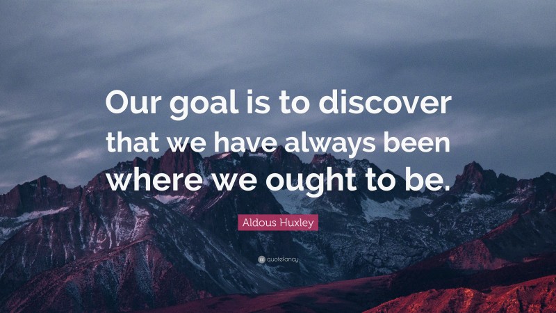 Aldous Huxley Quote: “Our goal is to discover that we have always been where we ought to be.”