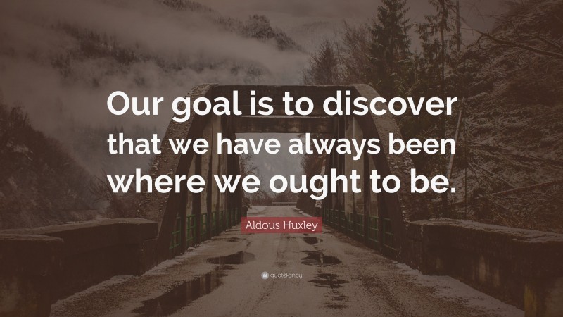 Aldous Huxley Quote: “Our goal is to discover that we have always been where we ought to be.”