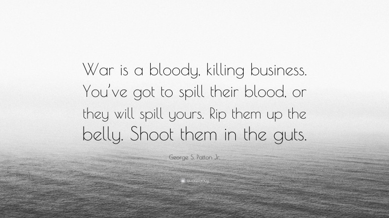George S. Patton Jr. Quote: “War is a bloody, killing business. You’ve got to spill their blood, or they will spill yours. Rip them up the belly. Shoot them in the guts.”