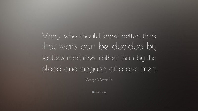 George S. Patton Jr. Quote: “Many, who should know better, think that wars can be decided by soulless machines, rather than by the blood and anguish of brave men.”