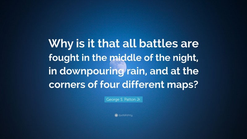 George S. Patton Jr. Quote: “Why is it that all battles are fought in the middle of the night, in downpouring rain, and at the corners of four different maps?”
