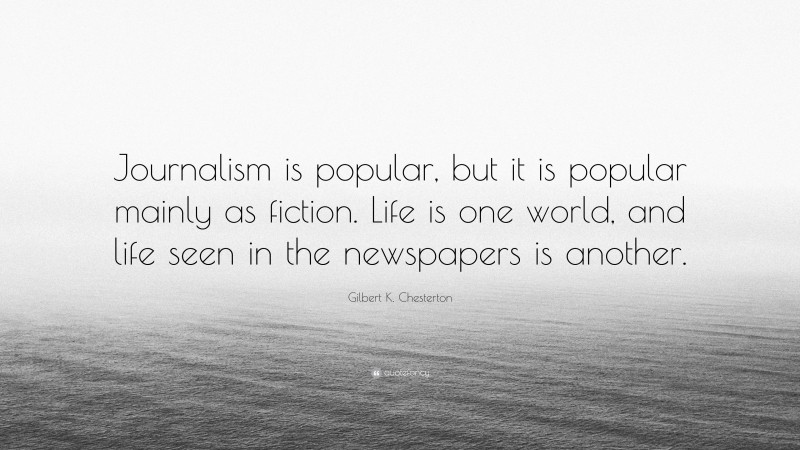 Gilbert K. Chesterton Quote: “Journalism is popular, but it is popular mainly as fiction. Life is one world, and life seen in the newspapers is another.”