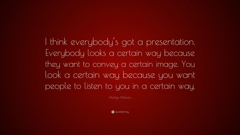 Marilyn Manson Quote: “I think everybody’s got a presentation. Everybody looks a certain way because they want to convey a certain image. You look a certain way because you want people to listen to you in a certain way.”