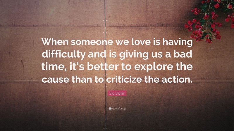 Zig Ziglar Quote: “When someone we love is having difficulty and is giving us a bad time, it’s better to explore the cause than to criticize the action.”