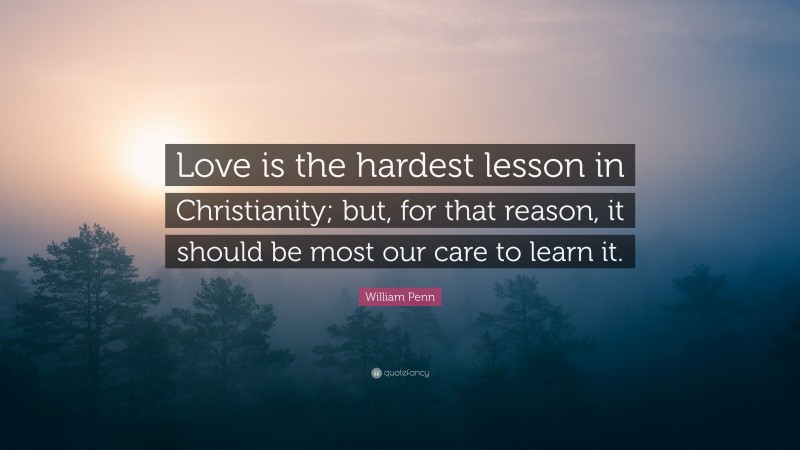 William Penn Quote: “Love is the hardest lesson in Christianity; but, for that reason, it should be most our care to learn it.”
