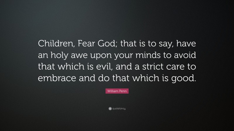 William Penn Quote: “Children, Fear God; that is to say, have an holy awe upon your minds to avoid that which is evil, and a strict care to embrace and do that which is good.”