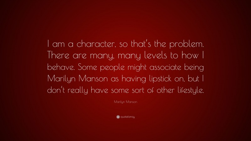 Marilyn Manson Quote: “I am a character, so that’s the problem. There are many, many levels to how I behave. Some people might associate being Marilyn Manson as having lipstick on, but I don’t really have some sort of other lifestyle.”