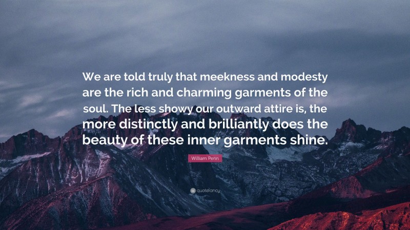 William Penn Quote: “We are told truly that meekness and modesty are the rich and charming garments of the soul. The less showy our outward attire is, the more distinctly and brilliantly does the beauty of these inner garments shine.”
