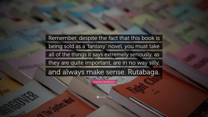 Brandon Sanderson Quote: “Remember, despite the fact that this book is being sold as a ‘fantasy’ novel, you must take all of the things it says extremely seriously, as they are quite important, are in no way silly, and always make sense. Rutabaga.”