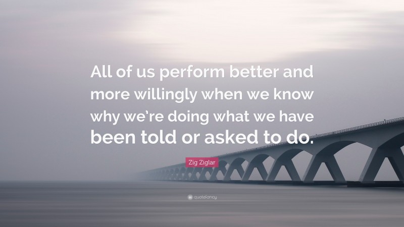 Zig Ziglar Quote: “All of us perform better and more willingly when we know why we’re doing what we have been told or asked to do.”