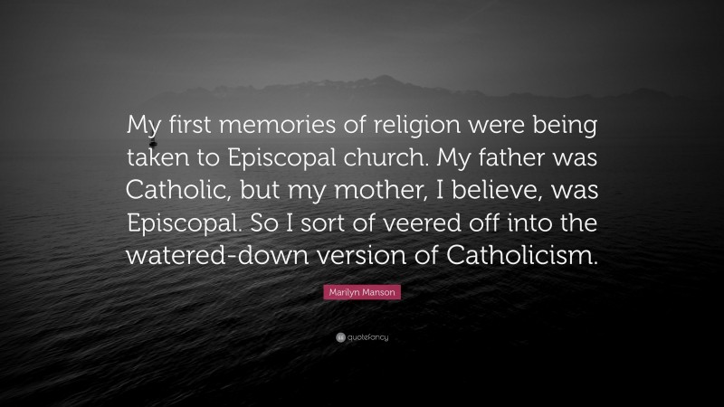 Marilyn Manson Quote: “My first memories of religion were being taken to Episcopal church. My father was Catholic, but my mother, I believe, was Episcopal. So I sort of veered off into the watered-down version of Catholicism.”