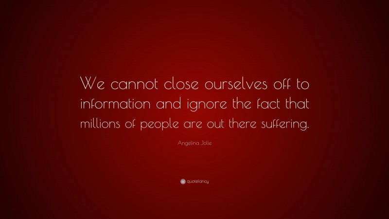 Angelina Jolie Quote: “We cannot close ourselves off to information and ignore the fact that millions of people are out there suffering.”