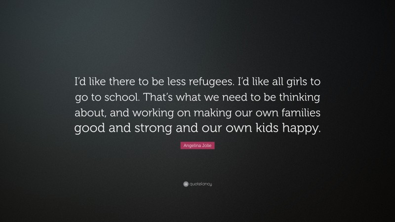 Angelina Jolie Quote: “I’d like there to be less refugees. I’d like all girls to go to school. That’s what we need to be thinking about, and working on making our own families good and strong and our own kids happy.”