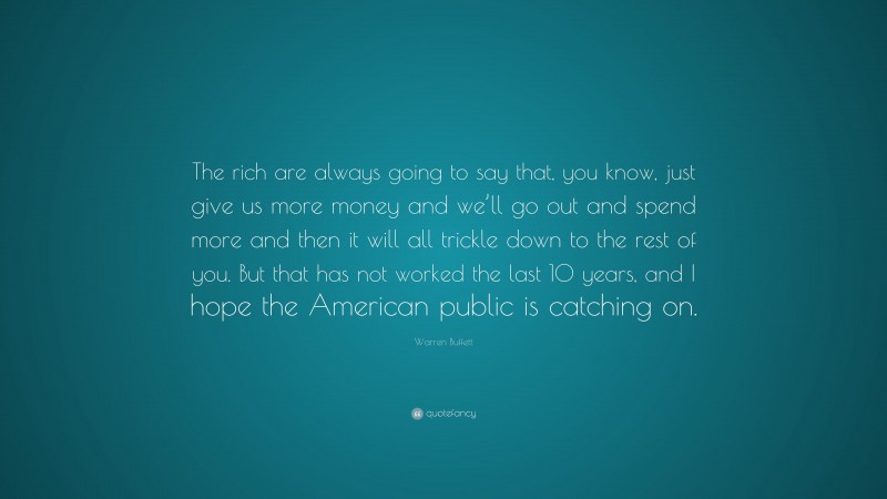 Warren Buffett Quote: “The rich are always going to say that, you know, just give us more money and we’ll go out and spend more and then it will all trickle down to the rest of you. But that has not worked the last 10 years, and I hope the American public is catching on.”