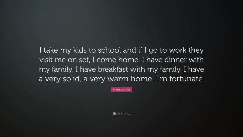 Angelina Jolie Quote: “I take my kids to school and if I go to work they visit me on set, I come home. I have dinner with my family. I have breakfast with my family. I have a very solid, a very warm home. I’m fortunate.”