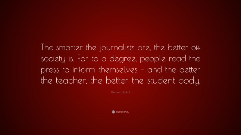 Warren Buffett Quote: “The smarter the journalists are, the better off society is. For to a degree, people read the press to inform themselves – and the better the teacher, the better the student body.”