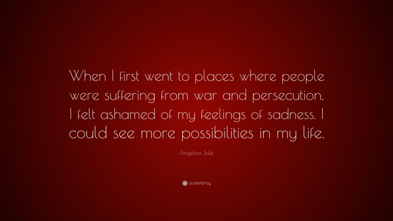 Angelina Jolie Quote: “When I first went to places where people were suffering from war and persecution, I felt ashamed of my feelings of sadness. I could see more possibilities in my life.”