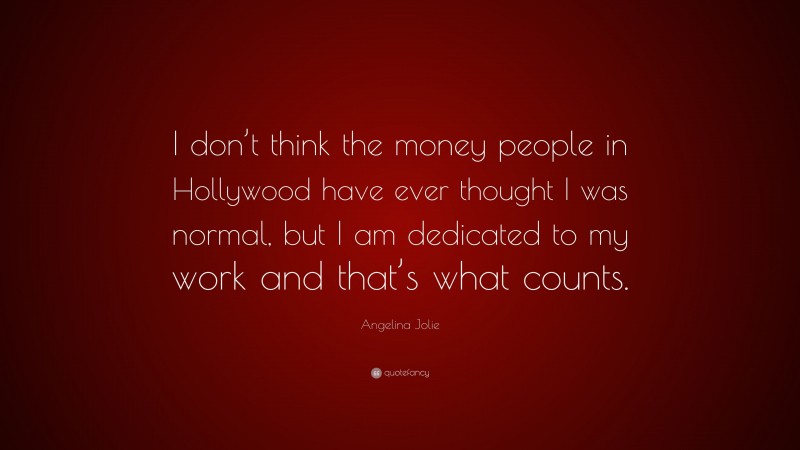 Angelina Jolie Quote: “I don’t think the money people in Hollywood have ever thought I was normal, but I am dedicated to my work and that’s what counts.”