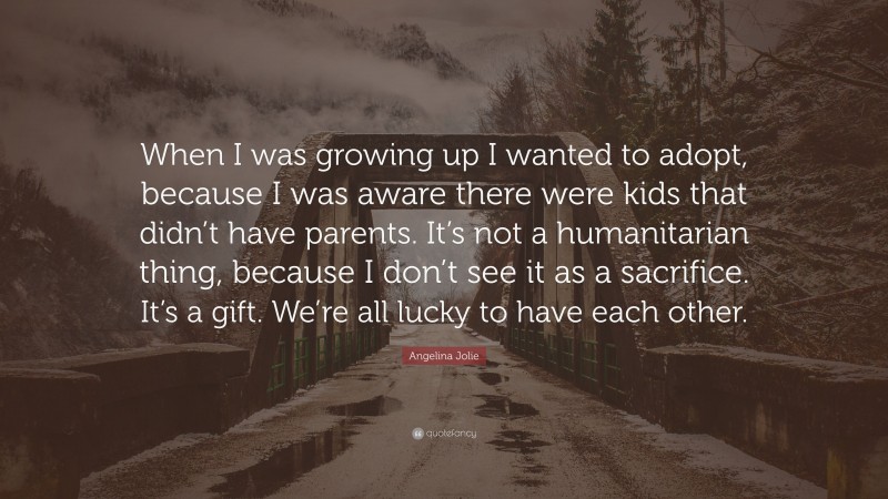Angelina Jolie Quote: “When I was growing up I wanted to adopt, because I was aware there were kids that didn’t have parents. It’s not a humanitarian thing, because I don’t see it as a sacrifice. It’s a gift. We’re all lucky to have each other.”