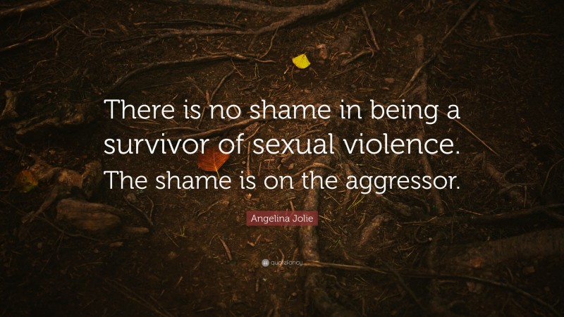 Angelina Jolie Quote: “There is no shame in being a survivor of sexual violence. The shame is on the aggressor.”