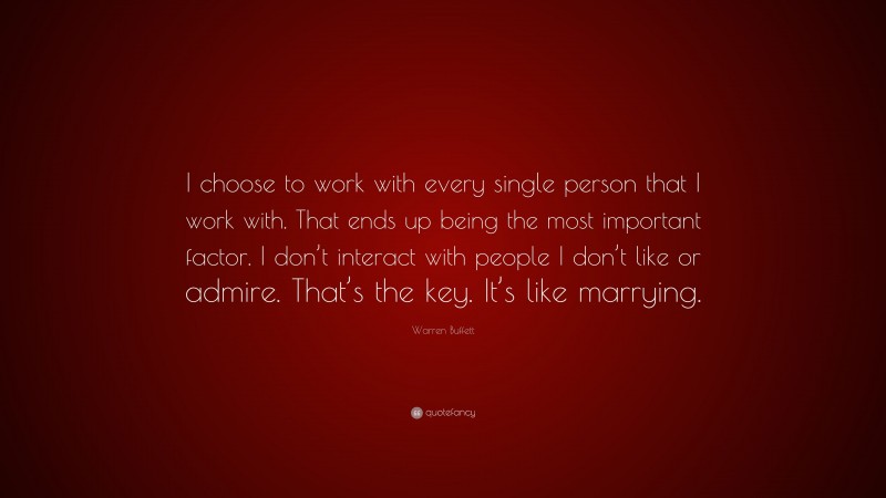 Warren Buffett Quote: “I choose to work with every single person that I work with. That ends up being the most important factor. I don’t interact with people I don’t like or admire. That’s the key. It’s like marrying.”