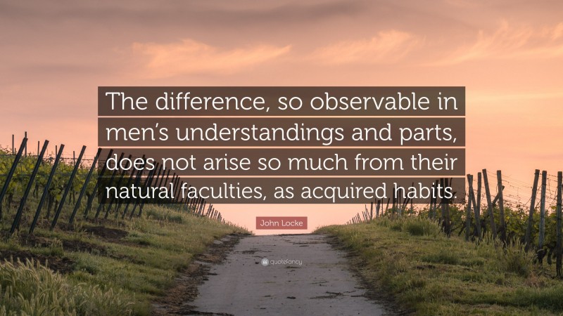 John Locke Quote: “The difference, so observable in men’s understandings and parts, does not arise so much from their natural faculties, as acquired habits.”