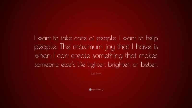 Will Smith Quote: “I want to take care of people. I want to help people. The maximum joy that I have is when I can create something that makes someone else’s life lighter, brighter, or better.”