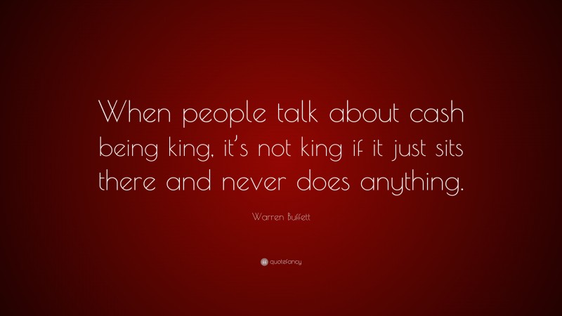 Warren Buffett Quote: “When people talk about cash being king, it’s not king if it just sits there and never does anything.”