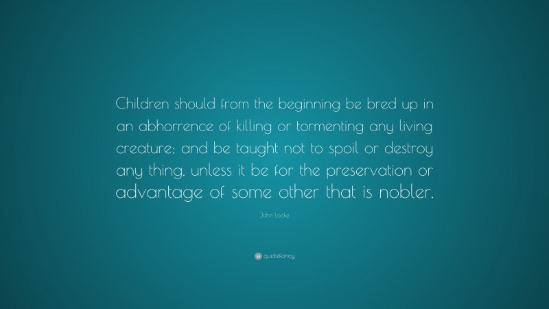 John Locke Quote: “Children should from the beginning be bred up in an abhorrence of killing or tormenting any living creature; and be taught not to spoil or destroy any thing, unless it be for the preservation or advantage of some other that is nobler.”