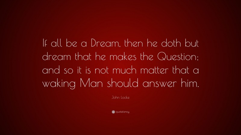 John Locke Quote: “If all be a Dream, then he doth but dream that he makes the Question; and so it is not much matter that a waking Man should answer him.”