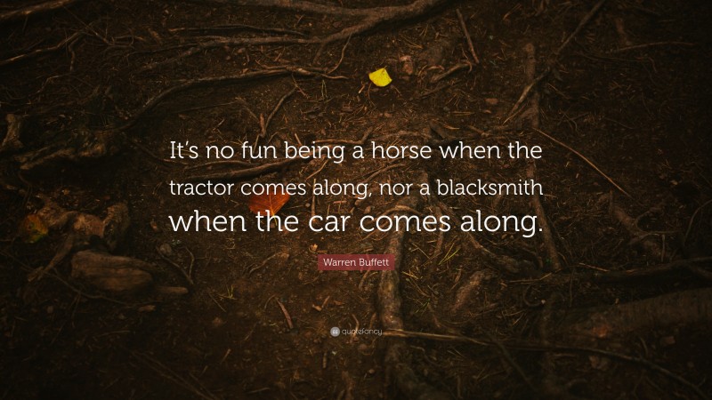 Warren Buffett Quote: “It’s no fun being a horse when the tractor comes along, nor a blacksmith when the car comes along.”