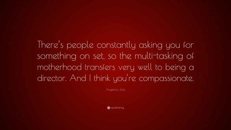 Angelina Jolie Quote: “There’s people constantly asking you for something on set, so the multi-tasking of motherhood transfers very well to being a director. And I think you’re compassionate.”