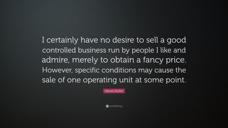 Warren Buffett Quote: “I certainly have no desire to sell a good controlled business run by people I like and admire, merely to obtain a fancy price. However, specific conditions may cause the sale of one operating unit at some point.”