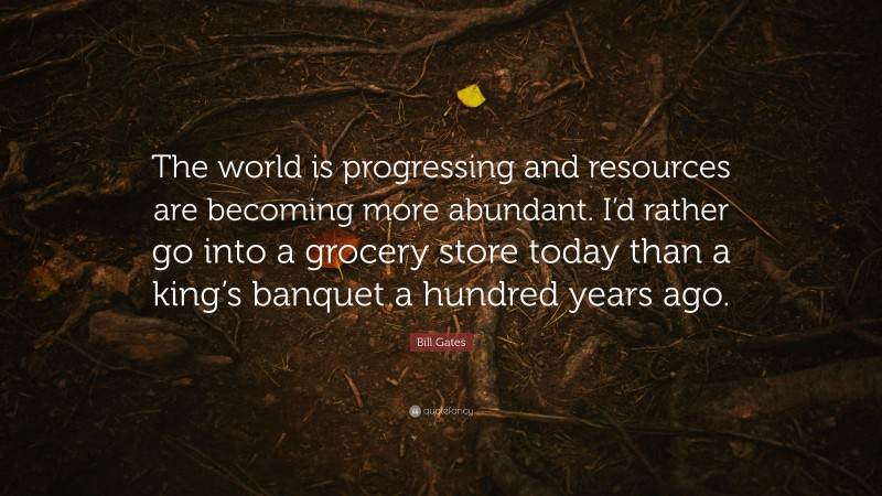 Bill Gates Quote: “The world is progressing and resources are becoming more abundant. I’d rather go into a grocery store today than a king’s banquet a hundred years ago.”