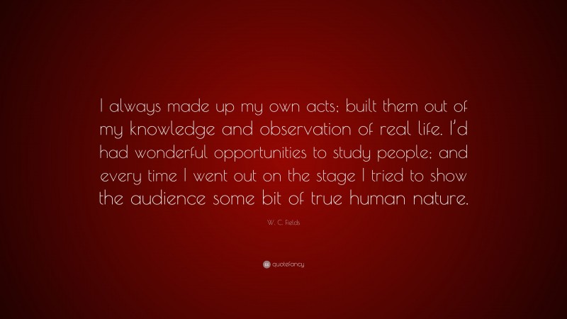 W. C. Fields Quote: “I always made up my own acts; built them out of my knowledge and observation of real life. I’d had wonderful opportunities to study people; and every time I went out on the stage I tried to show the audience some bit of true human nature.”