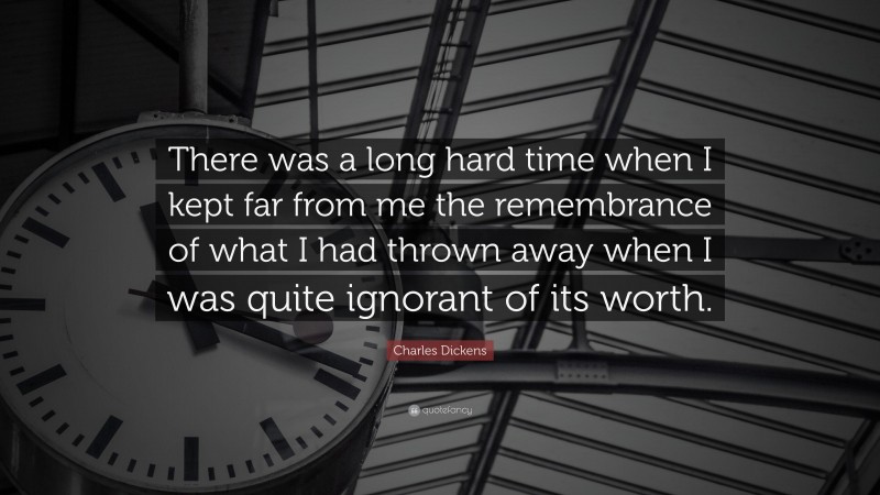 Charles Dickens Quote: “There was a long hard time when I kept far from me the remembrance of what I had thrown away when I was quite ignorant of its worth.”